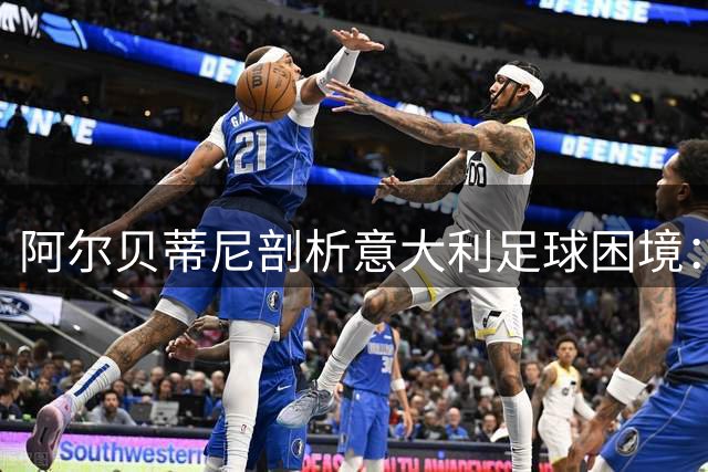 阿尔贝蒂尼剖析意大利足球困境：青训体系缺失成最大软肋